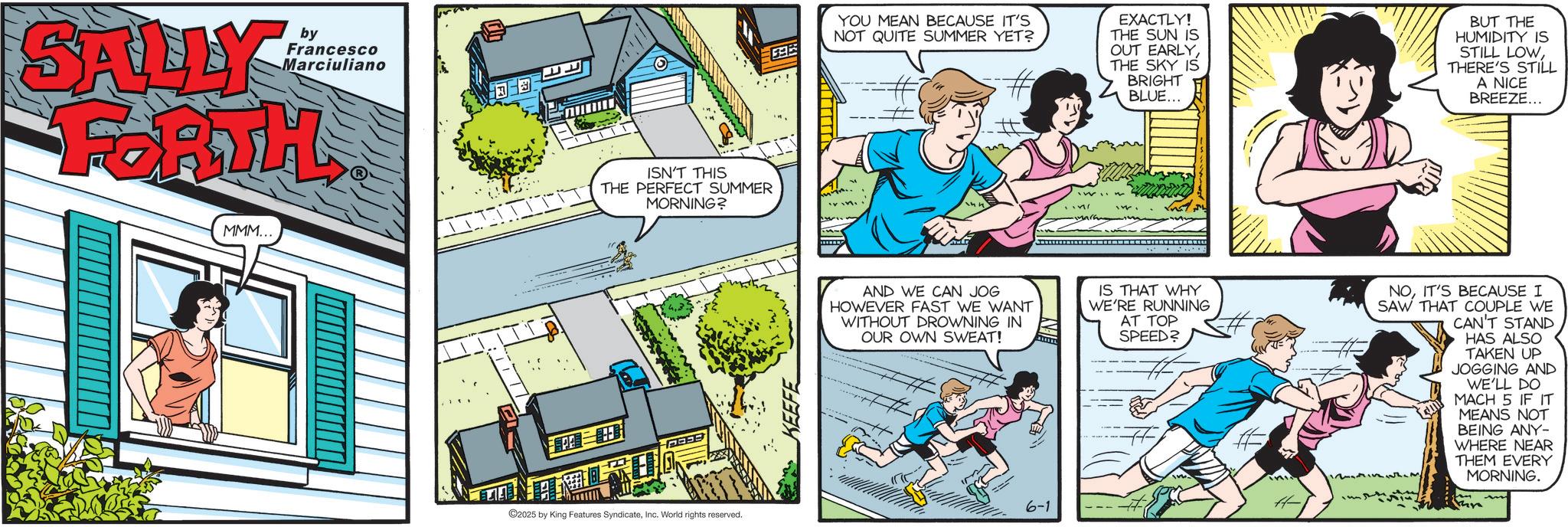 Comic book OCR: SALLY by Francesco Marciuliano FORTH MMM... ISN'T THIS THE PERFECT SUMMER MORNING? FEEE 2025 by King Features SyndicateInc. World rights reserved. KEEFE 395 YOU MEAN BECAUSE IT'S NOT QUITE SUMMER YET? # EXACTLY! THE SUN IS OUT EARLYTHE SKY IS BRIGHT BLUE... BUT THE HUMIDITY IS STILL LOWTHERE'S STILL A NICE BREEZE... AND WE CAN JOG HOWEVER FAST WE WANT WITHOUT DROWNING IN OUR OWN SWEAT! IS THAT WHY WE'RE RUNNING AT TOP SPEED? NOIT'S BECAUSE I SAW THAT COUPLE WE CAN'T STAND ?????? === 6-1 HAS ALSO TAKEN UP JOGGING AND WE'LL DO MACH 5 IF IT MEANS NOT BEING ANY- WHERE NEAR THEM EVERY MORNING. thre SALLY by Francesco Marciuliano FORTH MMM ... ISN'T THIS THE PERFECT SUMMER MORNING ? FEEE 2025 by King Features SyndicateInc. World rights reserved . KEEFE 395 YOU MEAN BECAUSE IT'S NOT QUITE SUMMER YET ? # EXACTLY ! THE SUN IS OUT EARLYTHE SKY IS BRIGHT BLUE ... BUT THE HUMIDITY IS STILL LOWTHERE'S STILL A NICE BREEZE ... AND WE CAN JOG HOWEVER FAST WE WANT WITHOUT DROWNING IN OUR OWN SWEAT ! IS THAT WHY WE'RE RUNNING AT TOP SPEED ? NOIT'S BECAUSE I SAW THAT COUPLE WE CAN'T STAND ?????? === 6-1 HAS ALSO TAKEN UP JOGGING AND WE'LL DO MACH 5 IF IT MEANS NOT BEING ANY- WHERE NEAR THEM EVERY MORNING . thre