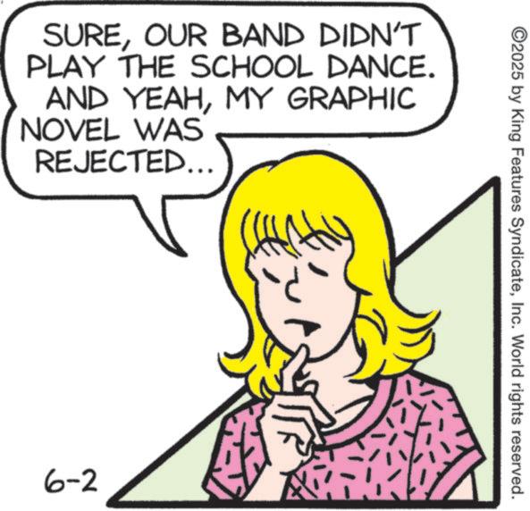 Fiction OCR: SUREOUR BAND DIDN'T PLAY THE SCHOOL DANCE. AND YEAHMY GRAPHIC NOVEL WAS REJECTED... 6-2 ©2025 by King Features SyndicateInc. World rights reserved. SUREOUR BAND DIDN'T PLAY THE SCHOOL DANCE . AND YEAHMY GRAPHIC NOVEL WAS REJECTED ... 6-2 © 2025 by King Features SyndicateInc. World rights reserved .