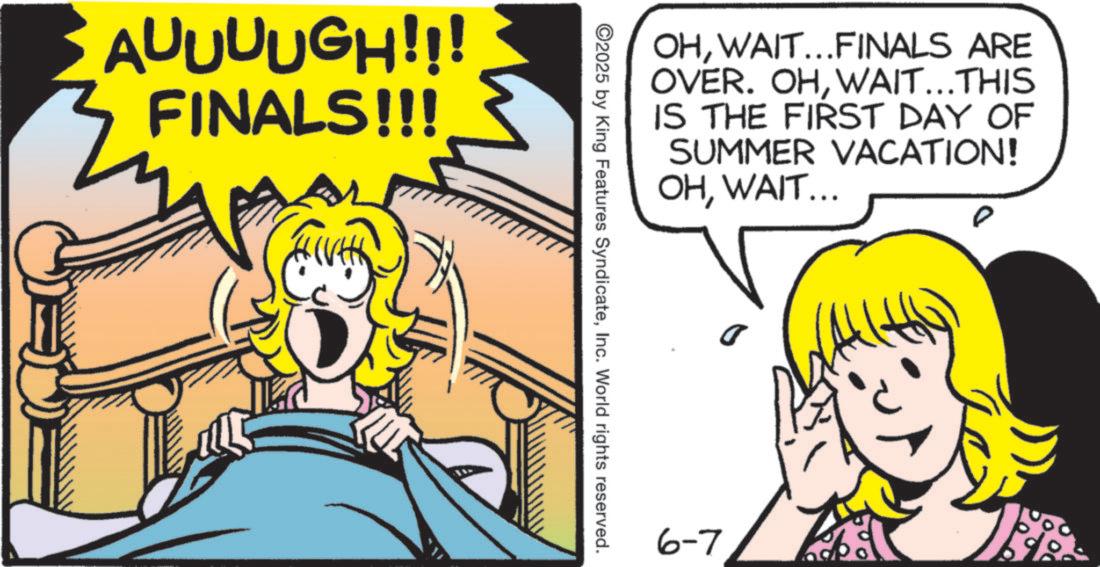 Fictional character OCR: AUUUUGH!!! FINALS!!! OHWAIT...FINALS ARE OVER. OHWAIT...THIS IS THE FIRST DAY OF SUMMER VACATION! OHWAIT... 2025 by King Features SyndicateInc. World rights reserved. 6-7 AUUUUGH !!! FINALS !!! OHWAIT ... FINALS ARE OVER . OHWAIT ... THIS IS THE FIRST DAY OF SUMMER VACATION ! OHWAIT ... 2025 by King Features SyndicateInc. World rights reserved . 6-7
