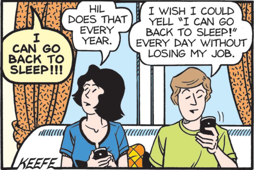 Publication OCR: I HIL DOES THAT EVERY YEAR. I WISH I COULD YELL "I CAN GO CAN GO BACK TO SLEEP!" EVERY DAY WITHOUT LOSING MY JOB. BACK TO SLEEP!!! KEEFE I HIL DOES THAT EVERY YEAR . I WISH I COULD YELL " I CAN GO CAN GO BACK TO SLEEP ! " EVERY DAY WITHOUT LOSING MY JOB . BACK TO SLEEP !!! KEEFE