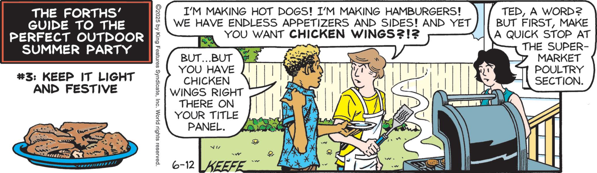 Animated cartoon OCR: I'M MAKING HOT DOGS! I'M MAKING HAMBURGERS! WE HAVE ENDLESS APPETIZERS AND SIDES! AND YET YOU WANT CHICKEN WINGS?!? BUT...BUT YOU HAVE CHICKEN WINGS RIGHT THERE ON YOUR TITLE PANEL. TEDA WORD? BUT FIRSTMAKE A QUICK STOP AT THE SUPER- MARKET POULTRY SECTION. THE FORTHS' GUIDE TO THE PERFECT OUTDOOR SUMMER PARTY #3: KEEP IT LIGHT AND FESTIVE 2025 by King Features SyndicateInc. World rights reserved. 6-12 KEEFE I'M MAKING HOT DOGS ! I'M MAKING HAMBURGERS ! WE HAVE ENDLESS APPETIZERS AND SIDES ! AND YET YOU WANT CHICKEN WINGS ? ! ? BUT ... BUT YOU HAVE CHICKEN WINGS RIGHT THERE ON YOUR TITLE PANEL . TEDA WORD ? BUT FIRSTMAKE A QUICK STOP AT THE SUPER- MARKET POULTRY SECTION . THE FORTHS ' GUIDE TO THE PERFECT OUTDOOR SUMMER PARTY # 3 : KEEP IT LIGHT AND FESTIVE 2025 by King Features SyndicateInc. World rights reserved . 6-12 KEEFE
