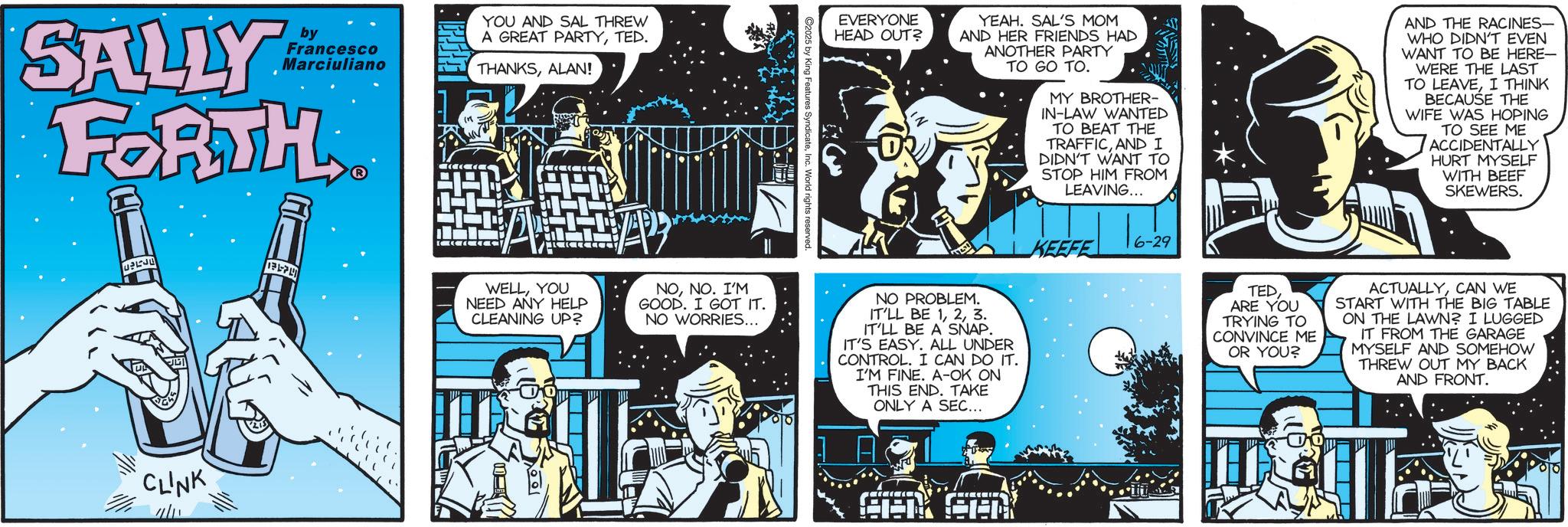 Science OCR: SALLY by Francesco Marciuliano FORTH CLINK YOU AND SAL THREW A GREAT PARTYTED. THANKSALAN! EVERYONE HEAD OUT? YEAH. SAL'S MOM AND HER FRIENDS HAD ANOTHER PARTY TO GO TO. MY BROTHER- IN-LAW WANTED TO BEAT THE TRAFFICAND I DIDN'T WANT TO STOP HIM FROM LEAVING... AND THE RACINES- WHO DIDN'T EVEN WANT TO BE HERE- WERE THE LAST TO LEAVEI THINK BECAUSE THE WIFE WAS HOPING TO SEE ME ACCIDENTALLY HURT MYSELF WITH BEEF SKEWERS. ©2025 by King Features SyndicateInc. World rights reserved KEEFE 6-29 WELLYOU NEED ANY HELP CLEANING UP? NONO. I'M GOOD. I GOT IT. NO WORRIES... NO PROBLEM. IT'LL BE 13. IT'LL BE A SNAP. IT'S EASY. ALL UNDER CONTROL. I CAN DO IT. I'M FINE. A-OK ON THIS END. TAKE ONLY A SEC... A TEDARE YOU TRYING TO CONVINCE ME OR YOU? ACTUALLYCAN WE START WITH THE BIG TABLE ON THE LAWN? I LUGGED IT FROM THE GARAGE MYSELF AND SOMEHOW THREW OUT MY BACK AND FRONT. SALLY by Francesco Marciuliano FORTH CLINK YOU AND SAL THREW A GREAT PARTYTED . THANKSALAN ! EVERYONE HEAD OUT ? YEAH . SAL'S MOM AND HER FRIENDS HAD ANOTHER PARTY TO GO TO . MY BROTHER- IN - LAW WANTED TO BEAT THE TRAFFICAND I DIDN'T WANT TO STOP HIM FROM LEAVING ... AND THE RACINES- WHO DIDN'T EVEN WANT TO BE HERE- WERE THE LAST TO LEAVEI THINK BECAUSE THE WIFE WAS HOPING TO SEE ME ACCIDENTALLY HURT MYSELF WITH BEEF SKEWERS . © 2025 by King Features SyndicateInc. World rights reserved KEEFE 6-29 WELLYOU NEED ANY HELP CLEANING UP ? NONO . I'M GOOD . I GOT IT . NO WORRIES ... NO PROBLEM . IT'LL BE 13 . IT'LL BE A SNAP . IT'S EASY . ALL UNDER CONTROL . I CAN DO IT . I'M FINE . A - OK ON THIS END . TAKE ONLY A SEC ... A TEDARE YOU TRYING TO CONVINCE ME OR YOU ? ACTUALLYCAN WE START WITH THE BIG TABLE ON THE LAWN ? I LUGGED IT FROM THE GARAGE MYSELF AND SOMEHOW THREW OUT MY BACK AND FRONT .