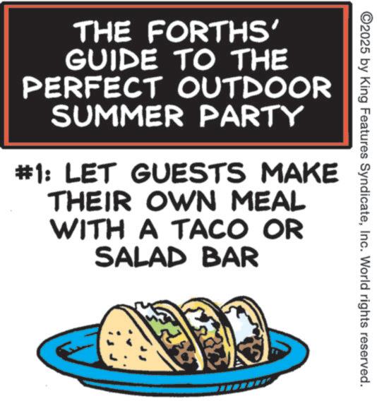 Graphic design OCR: ©2025 by King Features SyndicateInc. World rights reserved. THE FORTHS' GUIDE TO THE PERFECT OUTDOOR SUMMER PARTY #1: LET GUESTS MAKE THEIR OWN MEAL WITH A TACO OR SALAD BAR ? © 2025 by King Features SyndicateInc. World rights reserved . THE FORTHS ' GUIDE TO THE PERFECT OUTDOOR SUMMER PARTY # 1 : LET GUESTS MAKE THEIR OWN MEAL WITH A TACO OR SALAD BAR ?
