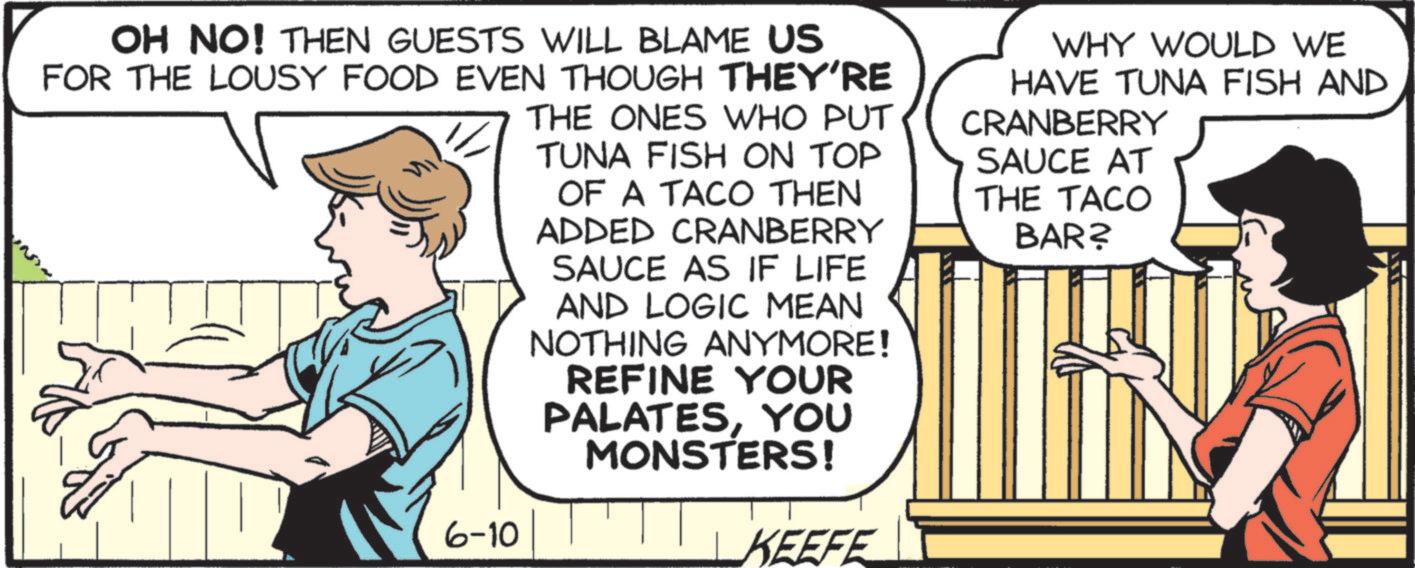 Animated cartoon OCR: OH NO! THEN GUESTS WILL BLAME US FOR THE LOUSY FOOD EVEN THOUGH THEY'RE 6-10 THE ONES WHO PUT TUNA FISH ON TOP OF A TACO THEN ADDED CRANBERRY SAUCE AS IF LIFE AND LOGIC MEAN NOTHING ANYMORE! REFINE YOUR PALATESYOU MONSTERS! KEEFE WHY WOULD WE HAVE TUNA FISH AND CRANBERRY SAUCE AT THE TACO BAR? OH NO ! THEN GUESTS WILL BLAME US FOR THE LOUSY FOOD EVEN THOUGH THEY'RE 6-10 THE ONES WHO PUT TUNA FISH ON TOP OF A TACO THEN ADDED CRANBERRY SAUCE AS IF LIFE AND LOGIC MEAN NOTHING ANYMORE ! REFINE YOUR PALATESYOU MONSTERS ! KEEFE WHY WOULD WE HAVE TUNA FISH AND CRANBERRY SAUCE AT THE TACO BAR ?