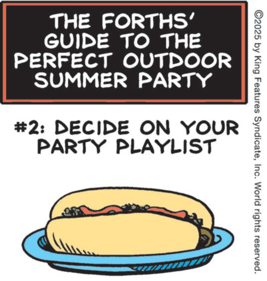 Kids' meal OCR: ©2025 by King Features SyndicateInc. World rights reserved. THE FORTHS' GUIDE TO THE PERFECT OUTDOOR SUMMER PARTY #2: DECIDE ON YOUR PARTY PLAYLIST © 2025 by King Features SyndicateInc. World rights reserved . THE FORTHS ' GUIDE TO THE PERFECT OUTDOOR SUMMER PARTY # 2 : DECIDE ON YOUR PARTY PLAYLIST