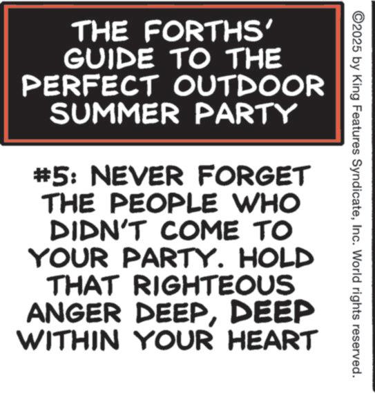 Poster OCR: 2025 by King Features SyndicateInc. World rights reserved. THE FORTHS' GUIDE TO THE PERFECT OUTDOOR SUMMER PARTY #5: NEVER FORGET THE PEOPLE WHO DIDN'T COME TO YOUR PARTY. HOLD THAT RIGHTEOUS ANGER DEEPDEEP WITHIN YOUR HEART 2025 by King Features SyndicateInc. World rights reserved . THE FORTHS ' GUIDE TO THE PERFECT OUTDOOR SUMMER PARTY # 5 : NEVER FORGET THE PEOPLE WHO DIDN'T COME TO YOUR PARTY . HOLD THAT RIGHTEOUS ANGER DEEPDEEP WITHIN YOUR HEART