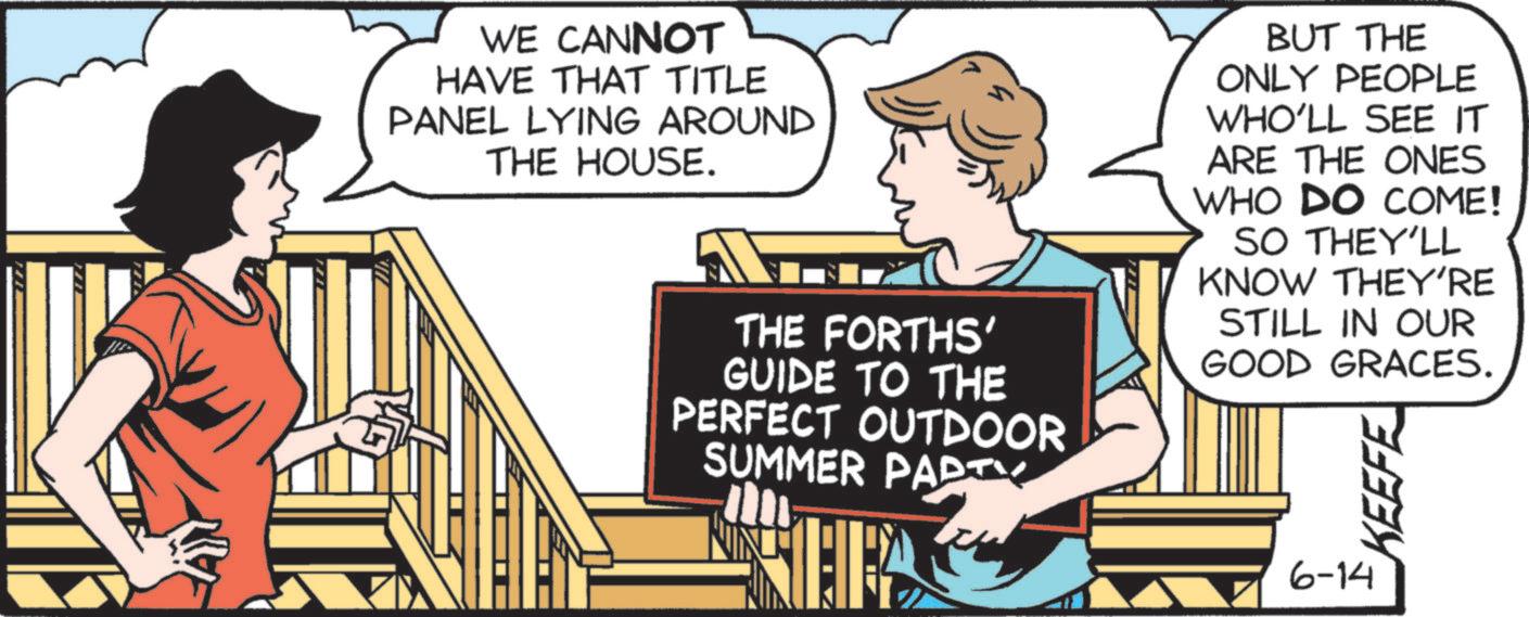 Publication OCR: WE CANNOT HAVE THAT TITLE PANEL LYING AROUND THE HOUSE. THE FORTHS' GUIDE TO THE PERFECT OUTDOOR SUMMER PARTY BUT THE ONLY PEOPLE WHO'LL SEE IT ARE THE ONES WHO DO COME! SO THEY'LL KNOW THEY'RE STILL IN OUR GOOD GRACES. KEEFE 6-14 WE CANNOT HAVE THAT TITLE PANEL LYING AROUND THE HOUSE . THE FORTHS ' GUIDE TO THE PERFECT OUTDOOR SUMMER PARTY BUT THE ONLY PEOPLE WHO'LL SEE IT ARE THE ONES WHO DO COME ! SO THEY'LL KNOW THEY'RE STILL IN OUR GOOD GRACES . KEEFE 6-14