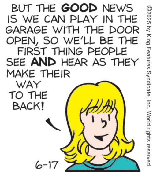 Graphics OCR: BUT THE GOOD NEWS IS WE CAN PLAY IN THE GARAGE WITH THE DOOR OPENSO WE'LL BE THE FIRST THING PEOPLE SEE AND HEAR AS THEY MAKE THEIR WAY TO THE BACK! 6-17 ? ©2025 by King Features SyndicateInc. World rights reserved. BUT THE GOOD NEWS IS WE CAN PLAY IN THE GARAGE WITH THE DOOR OPENSO WE'LL BE THE FIRST THING PEOPLE SEE AND HEAR AS THEY MAKE THEIR WAY TO THE BACK ! 6-17 ? © 2025 by King Features SyndicateInc. World rights reserved .