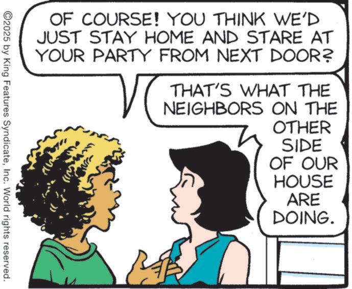 Animated cartoon OCR: OF COURSE! YOU THINK WE'D JUST STAY HOME AND STARE AT YOUR PARTY FROM NEXT DOOR? THAT'S WHAT THE NEIGHBORS ON THE OTHER SIDE OF OUR HOUSE ARE DOING. ©2025 by King Features SyndicateInc. World rights reserved. OF COURSE ! YOU THINK WE'D JUST STAY HOME AND STARE AT YOUR PARTY FROM NEXT DOOR ? THAT'S WHAT THE NEIGHBORS ON THE OTHER SIDE OF OUR HOUSE ARE DOING . © 2025 by King Features SyndicateInc. World rights reserved .