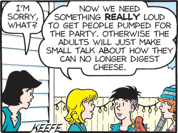 Fictional character OCR: I'M SORRYWHAT? NOW WE NEED SOMETHING REALLY LOUD TO GET PEOPLE PUMPED FOR THE PARTY. OTHERWISE THE ADULTS WILL JUST MAKE SMALL TALK ABOUT HOW THEY CAN NO LONGER DIGEST CHEESE. KEEFE I'M SORRYWHAT ? NOW WE NEED SOMETHING REALLY LOUD TO GET PEOPLE PUMPED FOR THE PARTY . OTHERWISE THE ADULTS WILL JUST MAKE SMALL TALK ABOUT HOW THEY CAN NO LONGER DIGEST CHEESE . KEEFE