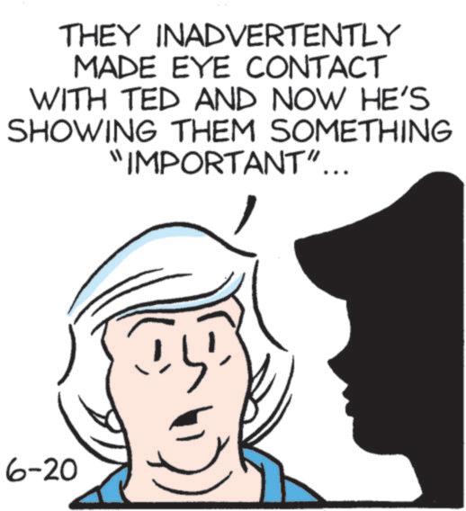 Fiction OCR: THEY INADVERTENTLY MADE EYE CONTACT WITH TED AND NOW HE'S SHOWING THEM SOMETHING "IMPORTANT"... 6-20 THEY INADVERTENTLY MADE EYE CONTACT WITH TED AND NOW HE'S SHOWING THEM SOMETHING " IMPORTANT " ... 6-20