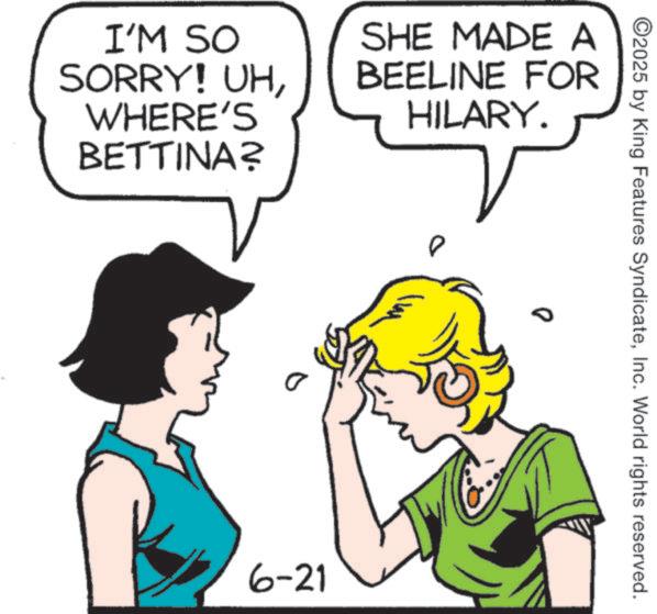Animation OCR: ©2025 by King Features SyndicateInc. World rights reserved. I'M SO SORRY! UHWHERE'S BETTINA? SHE MADE A BEELINE FOR HILARY. 0 D 6-21 © 2025 by King Features SyndicateInc. World rights reserved . I'M SO SORRY ! UHWHERE'S BETTINA ? SHE MADE A BEELINE FOR HILARY . 0 D 6-21