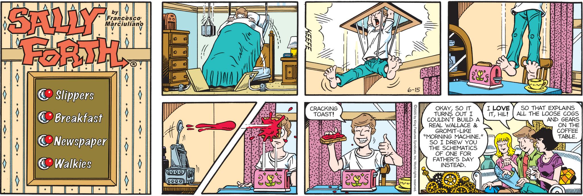 Comic book OCR: SALLY FORTH by Francesco Marciuliano Slippers Breakfast Newspaper Walkies 0000 0000 KEEFE CRACKING TOAST! 6-15 OKAYSO IT TURNS OUT I COULDN'T BUILD A REAL WALLACE & GROMIT-LIKE "MORNING MACHINE." SO I DREW YOU THE SCHEMATICS OF ONE FOR FATHER'S DAY INSTEAD. I LOVE ITHIL! ? SO THAT EXPLAINS ALL THE LOOSE COGS AND GEARS ON THE COFFEE TABLE. SALLY FORTH by Francesco Marciuliano Slippers Breakfast Newspaper Walkies 0000 0000 KEEFE CRACKING TOAST ! 6-15 OKAYSO IT TURNS OUT I COULDN'T BUILD A REAL WALLACE & GROMIT - LIKE " MORNING MACHINE . " SO I DREW YOU THE SCHEMATICS OF ONE FOR FATHER'S DAY INSTEAD . I LOVE ITHIL ! ? SO THAT EXPLAINS ALL THE LOOSE COGS AND GEARS ON THE COFFEE TABLE .