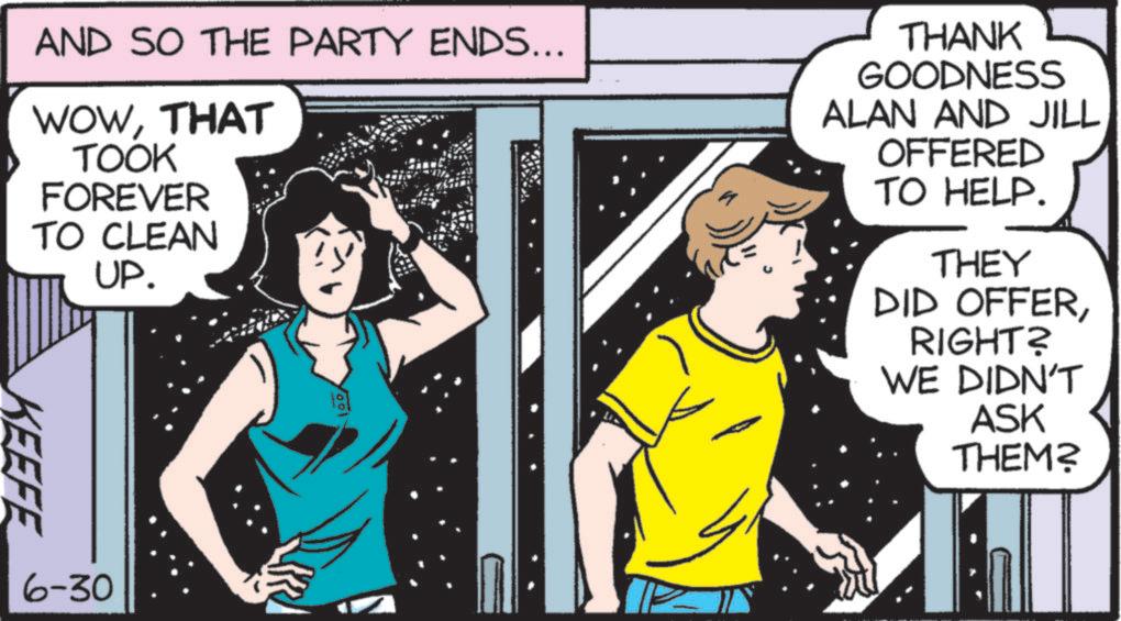 Fictional character OCR: AND SO THE PARTY ENDS... WOWTHAT TOOK FOREVER TO CLEAN UP. THANK GOODNESS ALAN AND JILL OFFERED TO HELP. THEY DID OFFERRIGHT? WE DIDN'T ASK THEM? KEEFE 6-30 AND SO THE PARTY ENDS ... WOWTHAT TOOK FOREVER TO CLEAN UP . THANK GOODNESS ALAN AND JILL OFFERED TO HELP . THEY DID OFFERRIGHT ? WE DIDN'T ASK THEM ? KEEFE 6-30
