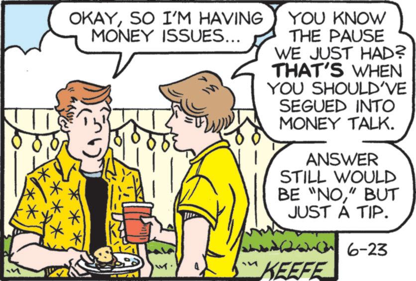 SO I'M HAVING MONEY ISSUES... YOU KNOW THE PAUSE WE JUST HAD? THAT'S WHEN YOU SHOULD'VE SEGUED INTO MONEY TALK. ANSWER STILL WOULD BE “NO” BUT JUST A TIP. 26-23 KEEFE OKAYSO I'M HAVING MONEY ISSUES ... YOU KNOW THE PAUSE WE JUST HAD ? THAT'S WHEN YOU SHOULD'VE SEGUED INTO MONEY TALK . ANSWER STILL WOULD BE “ NO” BUT JUST A TIP . 26-23 KEEFE