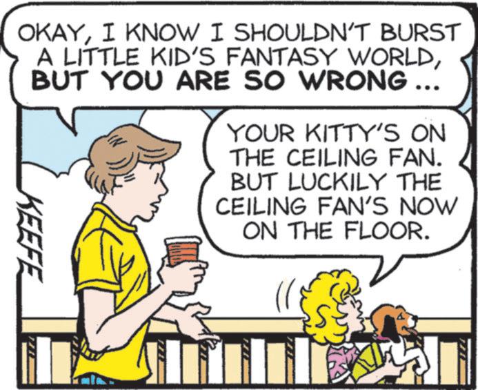 Comics OCR: OKAYI KNOW I SHOULDN'T BURST A LITTLE KID'S FANTASY WORLDBUT YOU ARE SO WRONG ... KEEFE YOUR KITTY'S ON THE CEILING FAN. BUT LUCKILY THE CEILING FAN'S NOW ON THE FLOOR. OKAYI KNOW I SHOULDN'T BURST A LITTLE KID'S FANTASY WORLDBUT YOU ARE SO WRONG ... KEEFE YOUR KITTY'S ON THE CEILING FAN . BUT LUCKILY THE CEILING FAN'S NOW ON THE FLOOR .