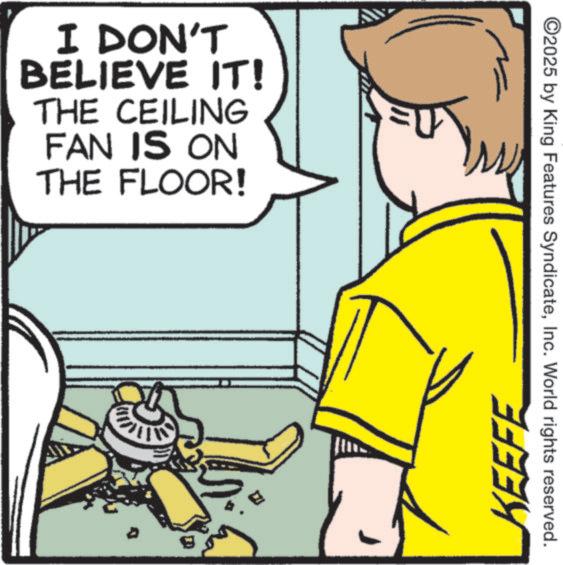 OCR: I DON'T BELIEVE IT! THE CEILING FAN IS ON THE FLOOR! KEEFE ©2025 by King Features SyndicateInc. World rights reserved. I DON'T BELIEVE IT ! THE CEILING FAN IS ON THE FLOOR ! KEEFE © 2025 by King Features SyndicateInc. World rights reserved .