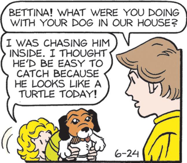 Publication OCR: BETTINA! WHAT WERE YOU DOING WITH YOUR DOG IN OUR HOUSE? I WAS CHASING HIM INSIDE. I THOUGHT HE'D BE EASY TO CATCH BECAUSE HE LOOKS LIKE A TURTLE TODAY! 6-24 T BETTINA ! WHAT WERE YOU DOING WITH YOUR DOG IN OUR HOUSE ? I WAS CHASING HIM INSIDE . I THOUGHT HE'D BE EASY TO CATCH BECAUSE HE LOOKS LIKE A TURTLE TODAY ! 6-24 T