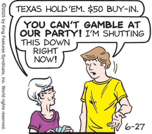 Fiction OCR: TEXAS HOLD'EM. $50 BUY-IN. YOU CAN'T GAMBLE AT OUR PARTY! I'M SHUTTING THIS DOWN RIGHT NOW! ©2025 by King Features SyndicateInc. World rights reserved. 6-27 TEXAS HOLD'EM . $ 50 BUY - IN . YOU CAN'T GAMBLE AT OUR PARTY ! I'M SHUTTING THIS DOWN RIGHT NOW ! © 2025 by King Features SyndicateInc. World rights reserved . 6-27