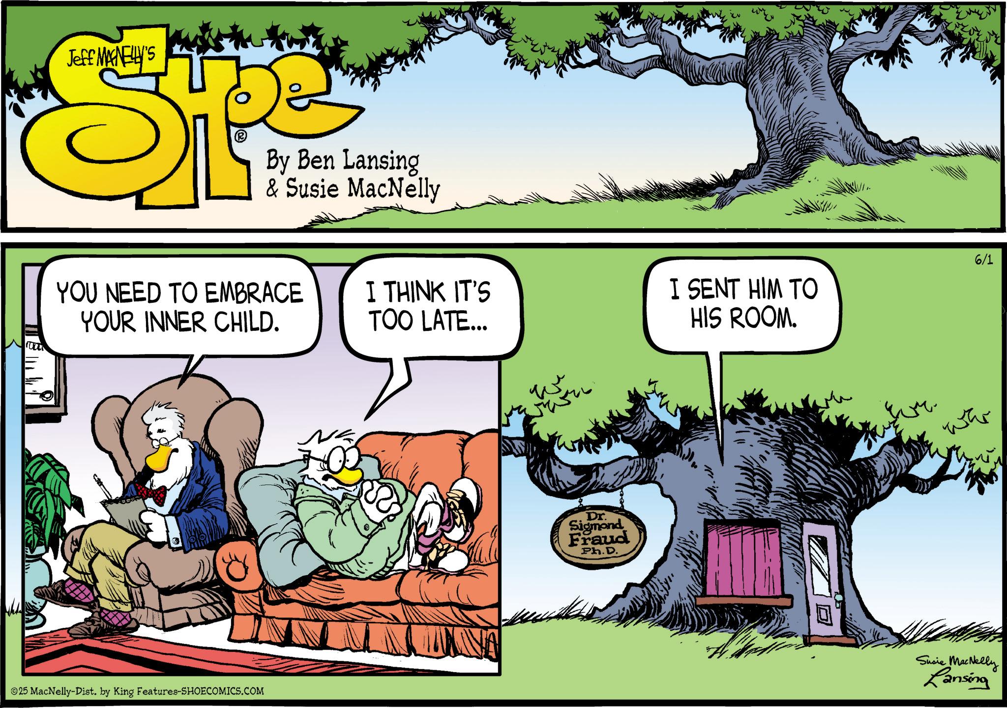 Publication OCR: Jeff MAGNELLY'S (? By Ben Lansing & Susie MacNelly YOU NEED TO EMBRACE YOUR INNER CHILD. I THINK IT'S TOO LATE... W I SENT HIM TO HIS ROOM. 6/1 25 MacNelly-Dist. by King Features-SHOECOMICS.COM Dr. Sigmond Fraud Ph.D. war Susie MacNelly Lansing Jeff MAGNELLY'S ( ? By Ben Lansing & Susie MacNelly YOU NEED TO EMBRACE YOUR INNER CHILD . I THINK IT'S TOO LATE ... W I SENT HIM TO HIS ROOM . 6/1 25 MacNelly - Dist . by King Features-SHOECOMICS.COM Dr. Sigmond Fraud Ph.D. war Susie MacNelly Lansing