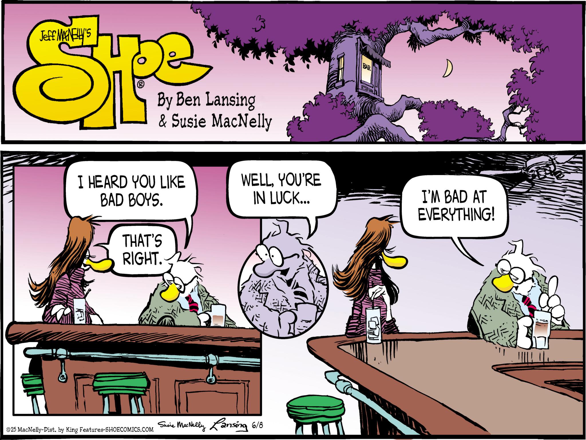 Animated cartoon OCR: Jeff MAGNELLY'S SP By Ben Lansing & Susie MacNelly BAR I HEARD YOU LIKE BAD BOYS. THAT'S RIGHT. WELLYOU'RE IN LUCK... I'M BAD AT EVERYTHING! 25 MacNelly-Dist. by King Features-SHOECOMICS.COM Susie MacNelly Lansing 6/8 BOR Jeff MAGNELLY'S SP By Ben Lansing & Susie MacNelly BAR I HEARD YOU LIKE BAD BOYS . THAT'S RIGHT . WELLYOU'RE IN LUCK ... I'M BAD AT EVERYTHING ! 25 MacNelly - Dist . by King Features-SHOECOMICS.COM Susie MacNelly Lansing 6/8 BOR