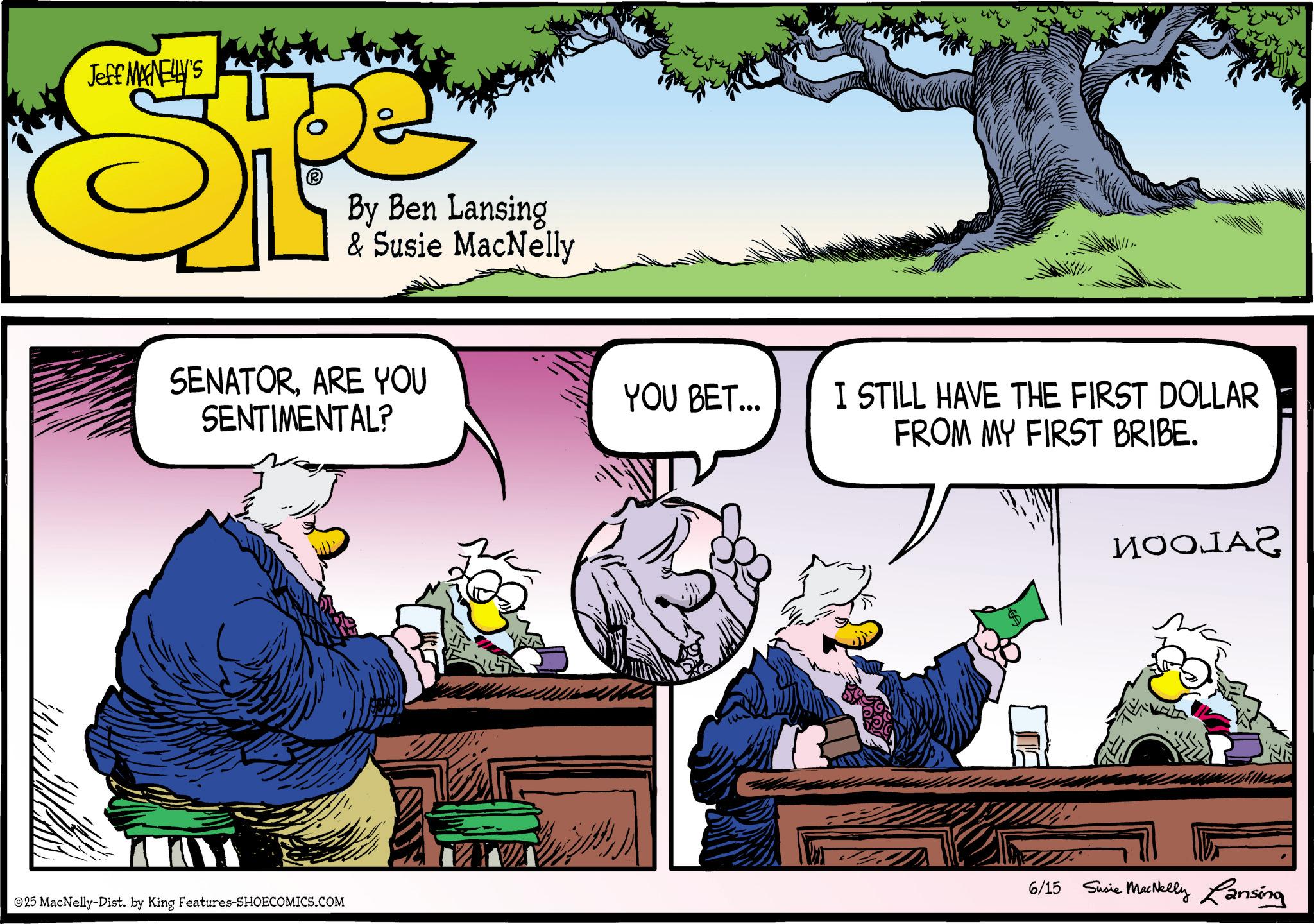 Animated cartoon OCR: Jeff MANELLY'S By Ben Lansing & Susie MacNelly SENATORARE YOU SENTIMENTAL? YOU BET... I STILL HAVE THE FIRST DOLLAR FROM MY FIRST BRIBE. ????? 6/15 Susie MacNelly Lansing 25 MacNelly-Dist. by King Features-SHOECOMICS.COM Jeff MANELLY'S By Ben Lansing & Susie MacNelly SENATORARE YOU SENTIMENTAL ? YOU BET ... I STILL HAVE THE FIRST DOLLAR FROM MY FIRST BRIBE . ????? 6/15 Susie MacNelly Lansing 25 MacNelly - Dist . by King Features-SHOECOMICS.COM
