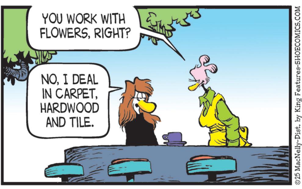 Bird OCR: YOU WORK WITH FLOWERSRIGHT? NOI DEAL IN CARPETHARDWOOD AND TILE. © 25 MacNelly-Dist. by King Features-SHOECOMICS.COM YOU WORK WITH FLOWERSRIGHT ? NOI DEAL IN CARPETHARDWOOD AND TILE . © 25 MacNelly - Dist . by King Features-SHOECOMICS.COM