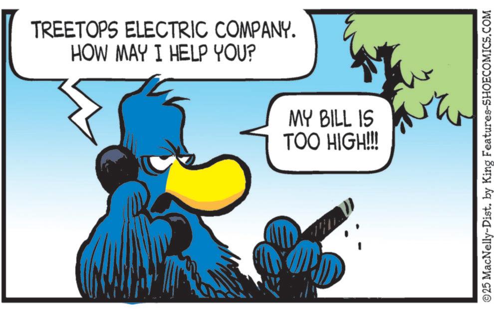 Clip art OCR: TREETOPS ELECTRIC COMPANY. HOW MAY I HELP YOU? MY BILL IS TOO HIGH!!! ©25 MacNelly-Dist. by King Features-SHOECOMICS.COM TREETOPS ELECTRIC COMPANY . HOW MAY I HELP YOU ? MY BILL IS TOO HIGH !!! © 25 MacNelly - Dist . by King Features-SHOECOMICS.COM