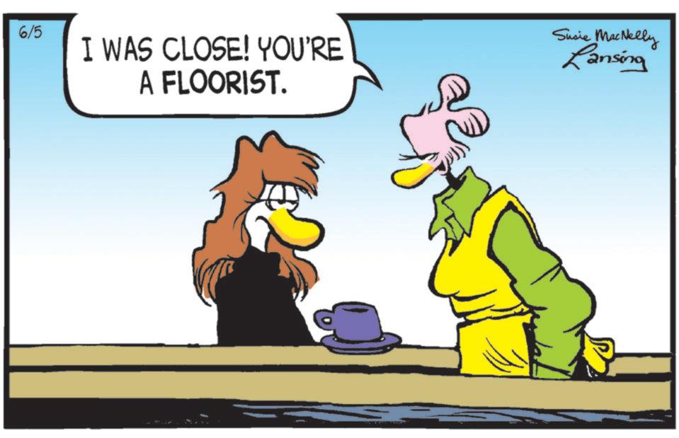 Comics OCR: 6/5 I WAS CLOSE! YOU'RE A FLOORIST. Susie MacNelly Lansing 6/5 I WAS CLOSE ! YOU'RE A FLOORIST . Susie MacNelly Lansing