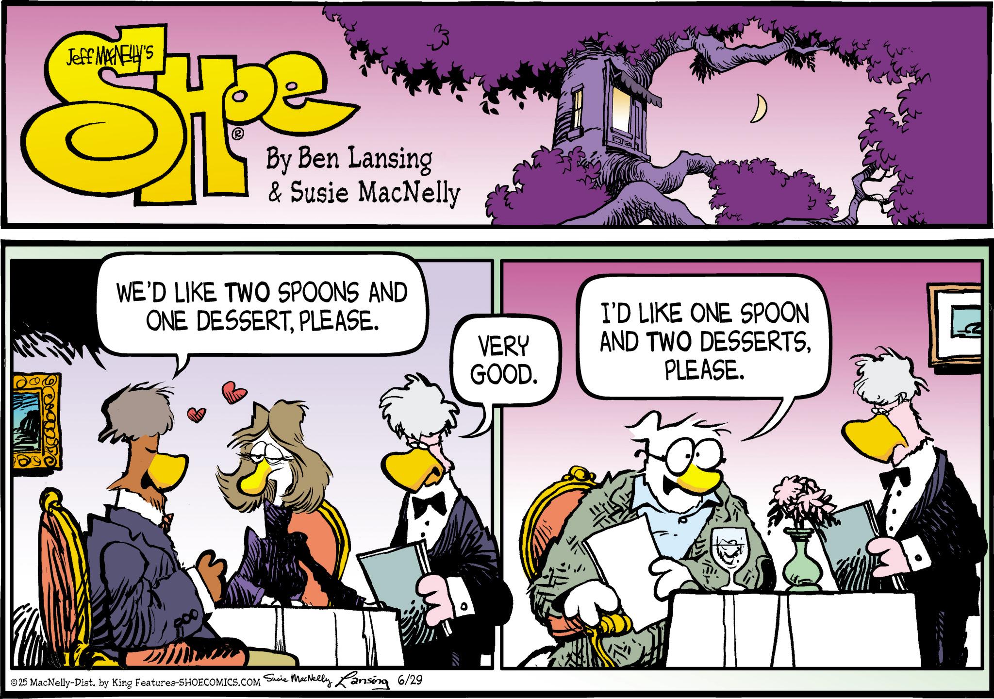 Animated cartoon OCR: Jeff MANELLY'S ST By Ben Lansing & Susie MacNelly WE'D LIKE TWO SPOONS AND ONE DESSERTPLEASE. 800 ©25 MacNelly-Dist. by King Features-SHOECOMICS.COM Susie MacNelly Lansing 6/29 VERY GOOD. I'D LIKE ONE SPOON AND TWO DESSERTSPLEASE. Jeff MANELLY'S ST By Ben Lansing & Susie MacNelly WE'D LIKE TWO SPOONS AND ONE DESSERTPLEASE . 800 © 25 MacNelly - Dist . by King Features-SHOECOMICS.COM Susie MacNelly Lansing 6/29 VERY GOOD . I'D LIKE ONE SPOON AND TWO DESSERTSPLEASE .