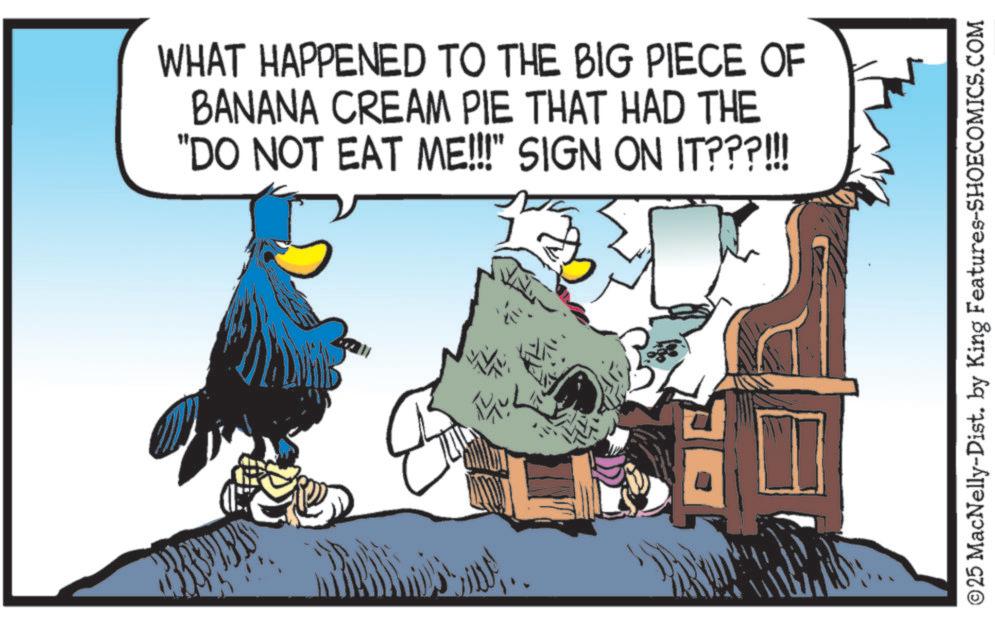 Graphics OCR: WHAT HAPPENED TO THE BIG PIECE OF BANANA CREAM PIE THAT HAD THE "DO NOT EAT ME!!!" SIGN ON IT???!!! ©25 MacNelly-Dist. by King Features-SHOECOMICS.COM WHAT HAPPENED TO THE BIG PIECE OF BANANA CREAM PIE THAT HAD THE " DO NOT EAT ME !!! " SIGN ON IT ??? !!! © 25 MacNelly - Dist . by King Features-SHOECOMICS.COM
