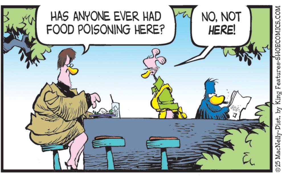Fictional character OCR: HAS ANYONE EVER HAD FOOD POISONING HERE? NONOT HERE! P ? ? © 25 MacNelly-Dist. by King Features-SHOECOMICS.COM HAS ANYONE EVER HAD FOOD POISONING HERE ? NONOT HERE ! P ? ? © 25 MacNelly - Dist . by King Features-SHOECOMICS.COM