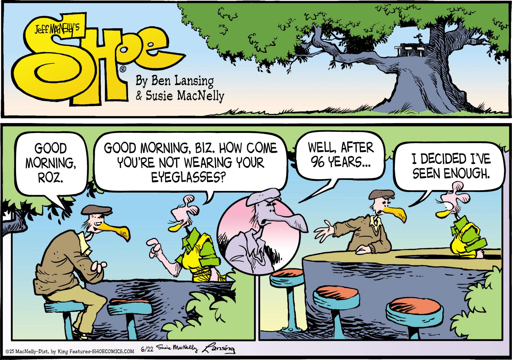 Animated cartoon OCR: Jeff MANELLY'S Spe By Ben Lansing & Susie MacNelly GOOD MORNINGROZ. Evr GOOD MORNINGBIZ. HOW COME YOU'RE NOT WEARING YOUR EYEGLASSES? WELLAFTER 96 YEARS... ©25 MacNelly-Dist. by King Features-SHOECOMICS.COM 6/22 Susie MacNelly Lansing I DECIDED I'VE SEEN ENOUGH. ??? Jeff MANELLY'S Spe By Ben Lansing & Susie MacNelly GOOD MORNINGROZ . Evr GOOD MORNINGBIZ . HOW COME YOU'RE NOT WEARING YOUR EYEGLASSES ? WELLAFTER 96 YEARS ... © 25 MacNelly - Dist . by King Features-SHOECOMICS.COM 6/22 Susie MacNelly Lansing I DECIDED I'VE SEEN ENOUGH . ???