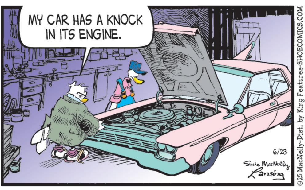 Hood OCR: MY CAR HAS A KNOCK IN ITS ENGINE. ©25 MacNelly-Dist. by King Features-SHOECOMICS.COM 6/23 Susie MacNelly Lansing MY CAR HAS A KNOCK IN ITS ENGINE . © 25 MacNelly - Dist . by King Features-SHOECOMICS.COM 6/23 Susie MacNelly Lansing