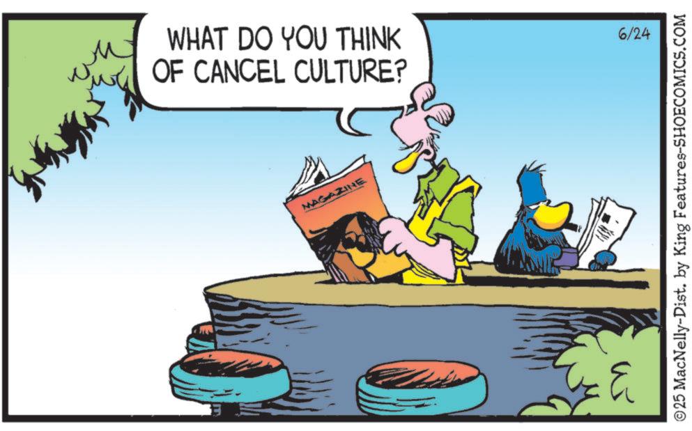 Graphics OCR: ?? WHAT DO YOU THINK OF CANCEL CULTURE? 6/24 MAGAZINE ©25 MacNelly-Dist. by King Features-SHOECOMICS.COM 3 ?? WHAT DO YOU THINK OF CANCEL CULTURE ? 6/24 MAGAZINE © 25 MacNelly - Dist . by King Features-SHOECOMICS.COM 3