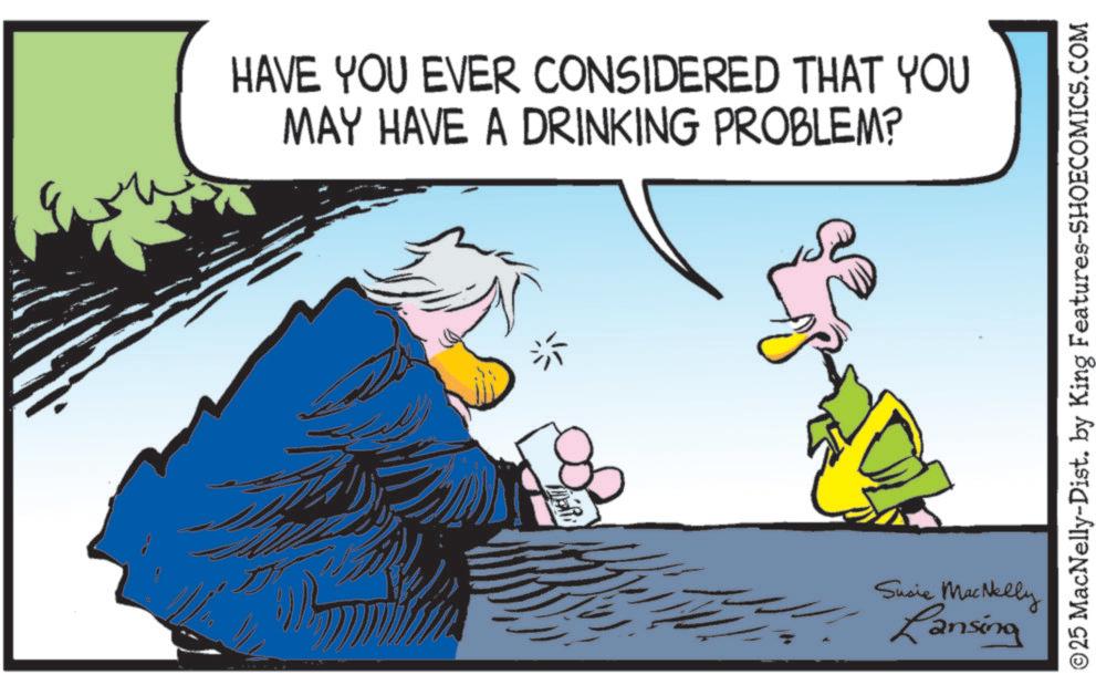 Animated cartoon OCR: HAVE YOU EVER CONSIDERED THAT YOU MAY HAVE A DRINKING PROBLEM? MER Susie MacNelly Lansing ©25 MacNelly-Dist. by King Features-SHOECOMICS.COM HAVE YOU EVER CONSIDERED THAT YOU MAY HAVE A DRINKING PROBLEM ? MER Susie MacNelly Lansing © 25 MacNelly - Dist . by King Features-SHOECOMICS.COM