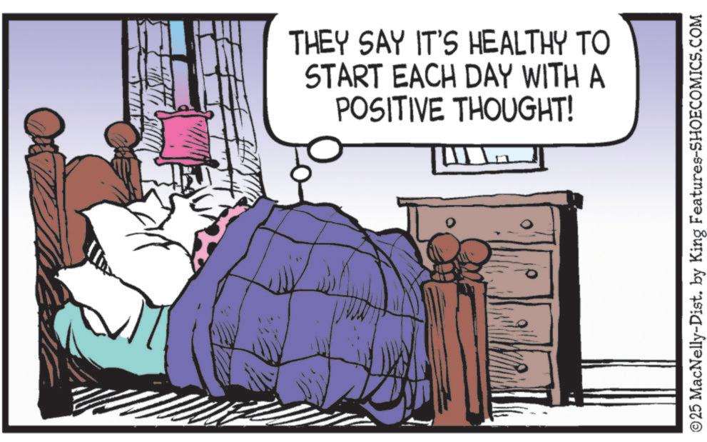 Animated cartoon OCR: THEY SAY IT'S HEALTHY TO START EACH DAY WITH A POSITIVE THOUGHT! ©25 MacNelly-Dist. by King Features-SHOECOMICS.COM THEY SAY IT'S HEALTHY TO START EACH DAY WITH A POSITIVE THOUGHT ! © 25 MacNelly - Dist . by King Features-SHOECOMICS.COM