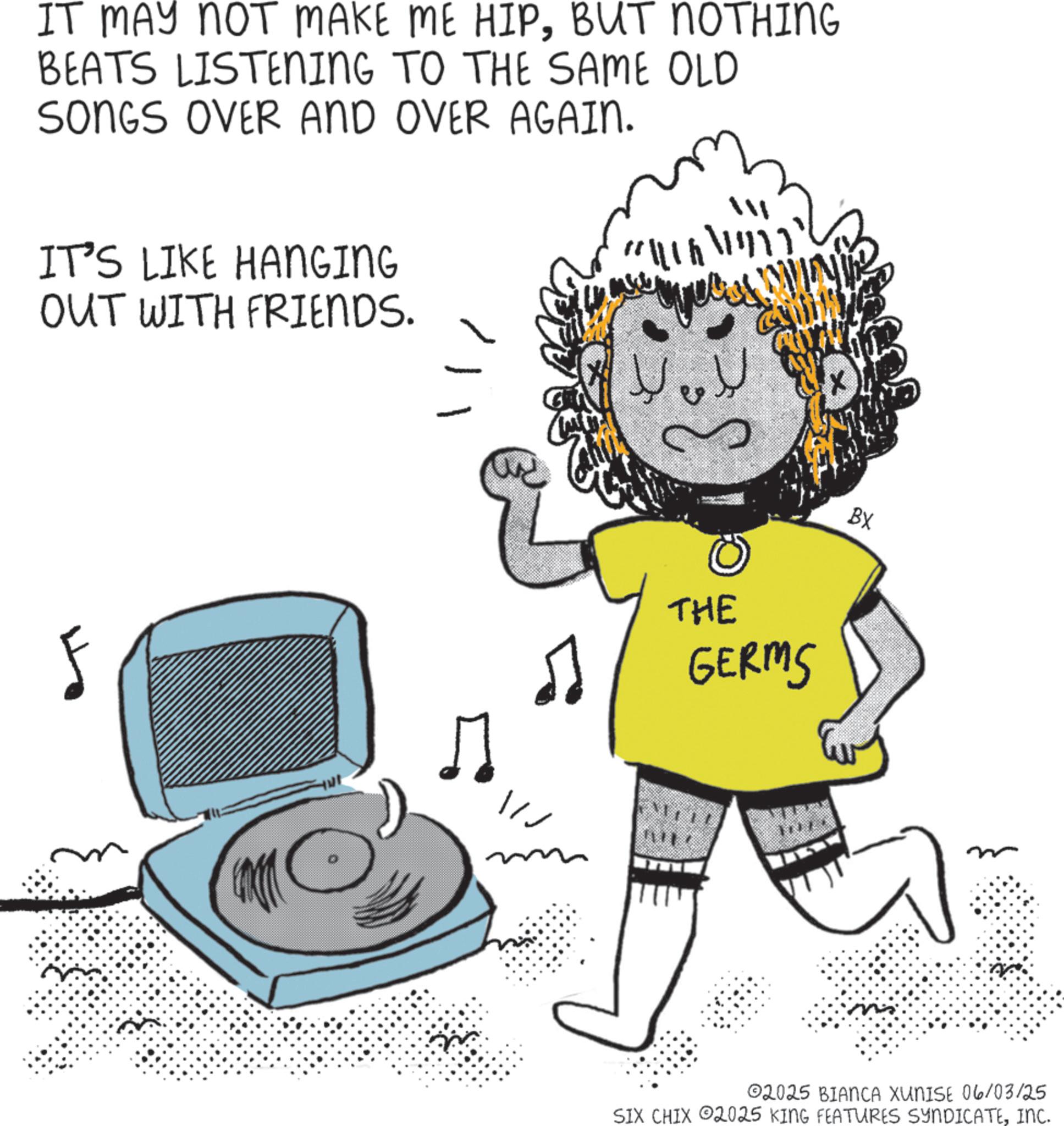 Clip art OCR: IT MAY NOT MAKE ME HIPBUT NOTHING BEATS LISTENING TO THE SAME OLD SONGS OVER AND OVER AGAIN. IT'S LIKE HANGING OUT WITH FRIENDS. F ? /// ???? ?? THE GERMS BX 02025 BIANCA XUNISE 06/03/25 SIX CHIX 2025 KING FEATURES SYNDICATEINC. IT MAY NOT MAKE ME HIPBUT NOTHING BEATS LISTENING TO THE SAME OLD SONGS OVER AND OVER AGAIN . IT'S LIKE HANGING OUT WITH FRIENDS . F ? /// ???? ?? THE GERMS BX 02025 BIANCA XUNISE 06/03/25 SIX CHIX 2025 KING FEATURES SYNDICATEINC .