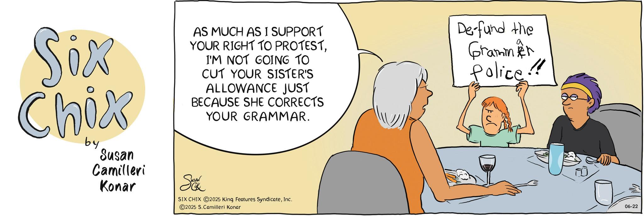 Animation OCR: Six Chix by Susan Camilleri Konar AS MUCH AS I SUPPORT YOUR RIGHT TO PROTESTI'M NOT GOING TO CUT YOUR SISTER'S ALLOWANCE JUST BECAUSE SHE CORRECTS Sok YOUR GRAMMAR. SIX CHIX 2025 King Features SyndicateInc. De-fund the Grammer Police!! 2025 S. Camilleri Konar 06-22 Six Chix by Susan Camilleri Konar AS MUCH AS I SUPPORT YOUR RIGHT TO PROTESTI'M NOT GOING TO CUT YOUR SISTER'S ALLOWANCE JUST BECAUSE SHE CORRECTS Sok YOUR GRAMMAR . SIX CHIX 2025 King Features SyndicateInc. De - fund the Grammer Police !! 2025 S. Camilleri Konar 06-22
