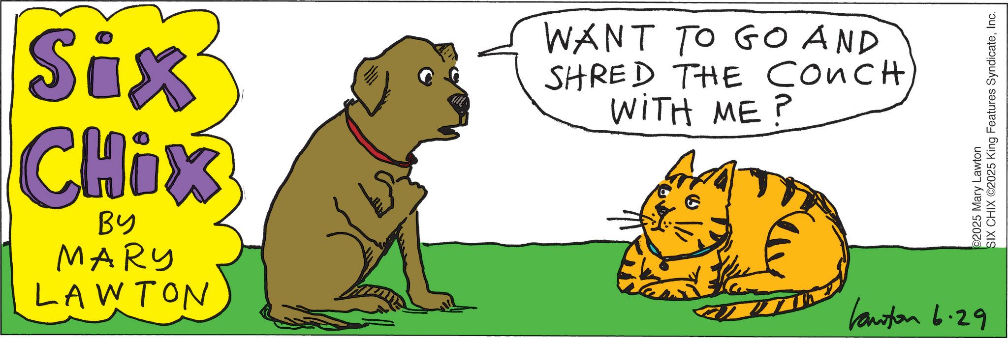 Whiskers OCR: Six CHix BY MARY LAWTON WANT TO GO AND SHRED THE COUCH WITH ME? Kanton 6.29 2025 Mary Lawton SIX CHIX ©2025 King Features SyndicateInc. Six CHix BY MARY LAWTON WANT TO GO AND SHRED THE COUCH WITH ME ? Kanton 6.29 2025 Mary Lawton SIX CHIX © 2025 King Features Syndicate