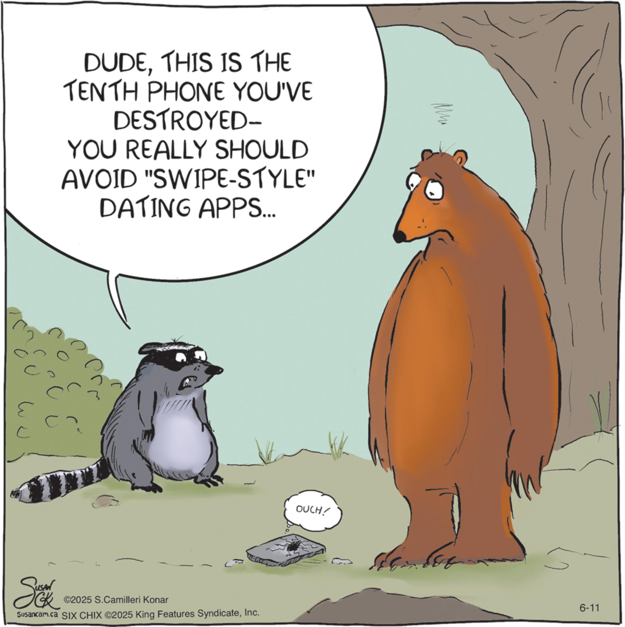 Fiction OCR: DUDETHIS IS THE TENTH PHONE YOU'VE DESTROYED- YOU REALLY SHOULD AVOID "SWIPE-STYLE" DATING APPS... ?? ? ©2025 S.Camilleri Konar Susancam.ca SIX CHIX ©2025 King Features SyndicateInc. OUCH! 6-11 DUDETHIS IS THE TENTH PHONE YOU'VE DESTROYED- YOU REALLY SHOULD AVOID " SWIPE - STYLE " DATING APPS ... ?? ? © 2025 S.Camilleri Konar Susancam.ca SIX CHIX © 2025 King Features SyndicateInc. OUCH ! 6-11