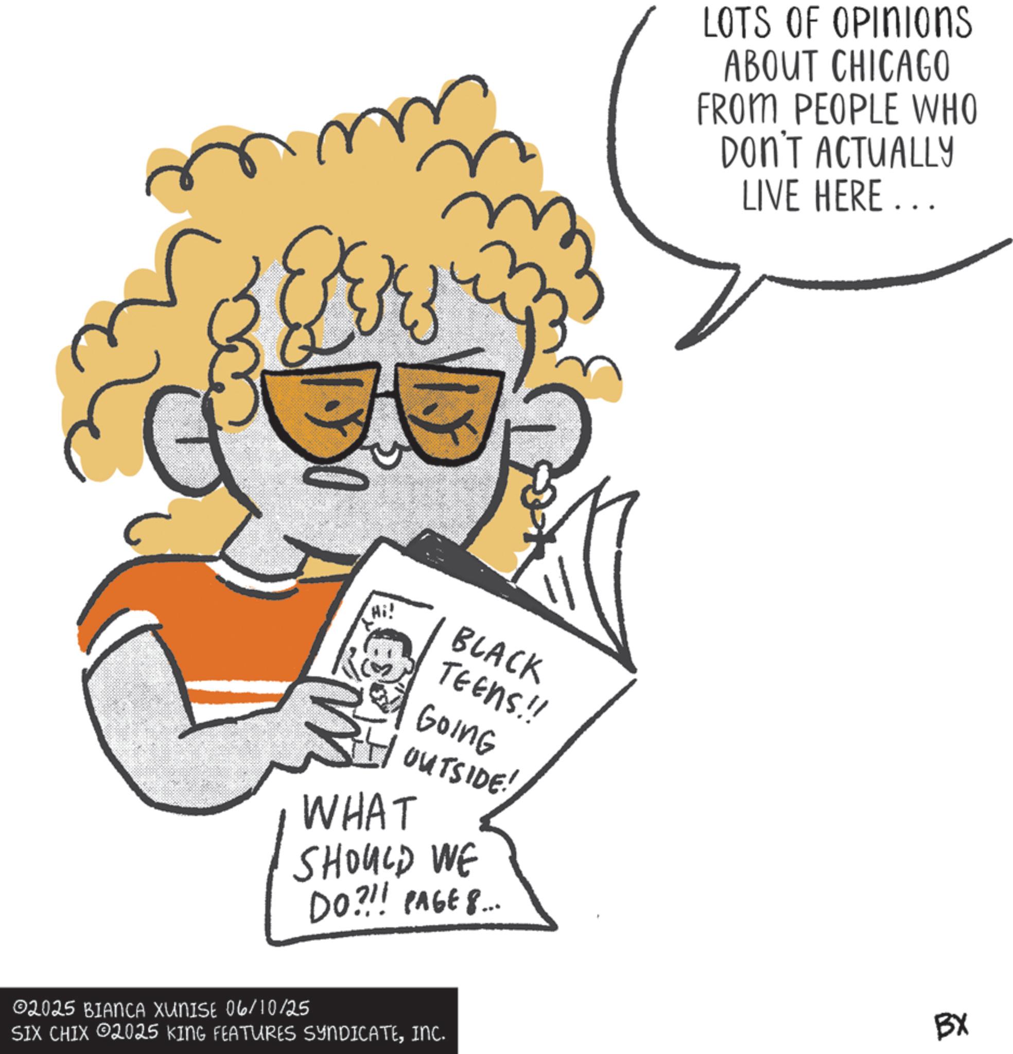 Graphics OCR: Hi! BLACK TEENS.!! Going OUTSIDE! WHAT SHOULD WE DO?!! PAGE 8... ©2025 BIANCA XUNISE 06/10/25 SIX CHIX 2025 KING FEATURES SYNDICATEINC. LOTS OF OPINIOns ABOUT CHICAGO FROM PEOPLE WHO DON'T ACTUALLY LIVE HERE... BX Hi ! BLACK TEENS . !! Going OUTSIDE ! WHAT SHOULD WE DO ? !! PAGE 8 ... © 2025 BIANCA XUNISE 06/10/25 SIX CHIX 2025 KING FEATURES SYNDICATEINC . LOTS OF OPINIOns ABOUT CHICAGO FROM PEOPLE WHO DON'T ACTUALLY LIVE HERE ... BX