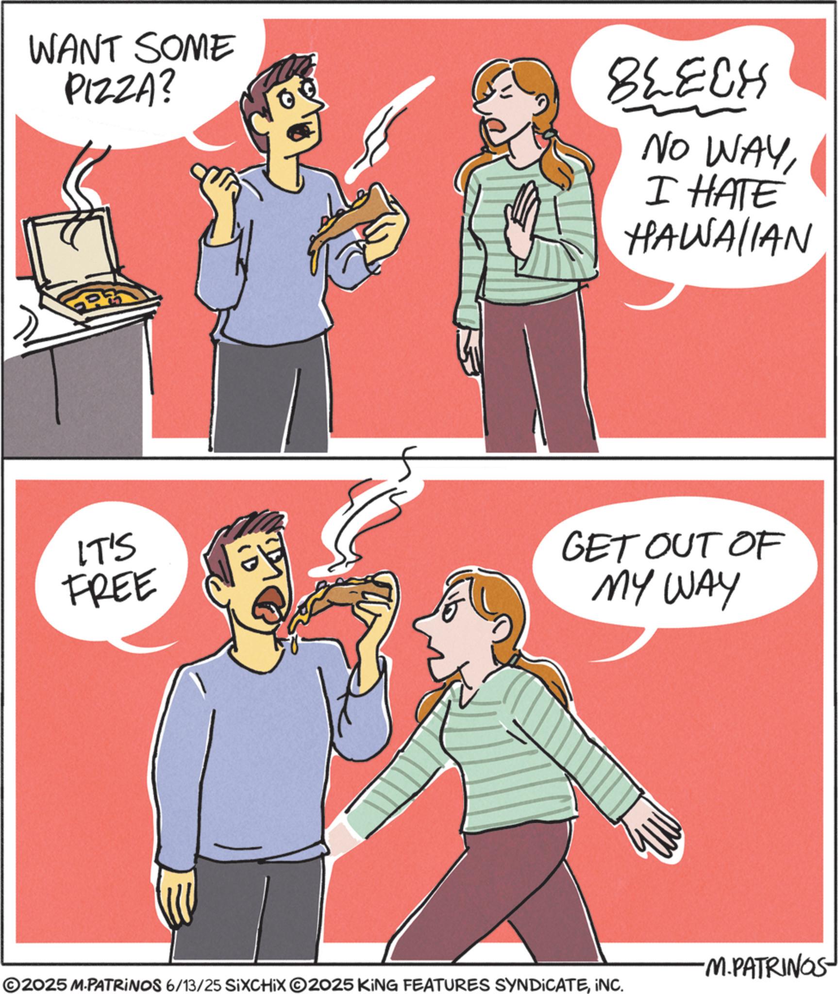 Comics OCR: WANT SOME PIZZA? BLECH NO WAYI HATE HAWAIIAN IT'S FREE GET OUT OF MY WAY ©2025 M-PATRINOS 6/13/25 SIXCHIX 2025 KING FEATURES SYNDICATEINC. ·M.PATRINOS WANT SOME PIZZA ? BLECH NO WAYI HATE HAWAIIAN IT'S FREE GET OUT OF MY WAY © 2025 M - PATRINOS 6/13/25 SIXCHIX 2025 KING FEATURES SYNDICATEINC . · M.PATRINOS