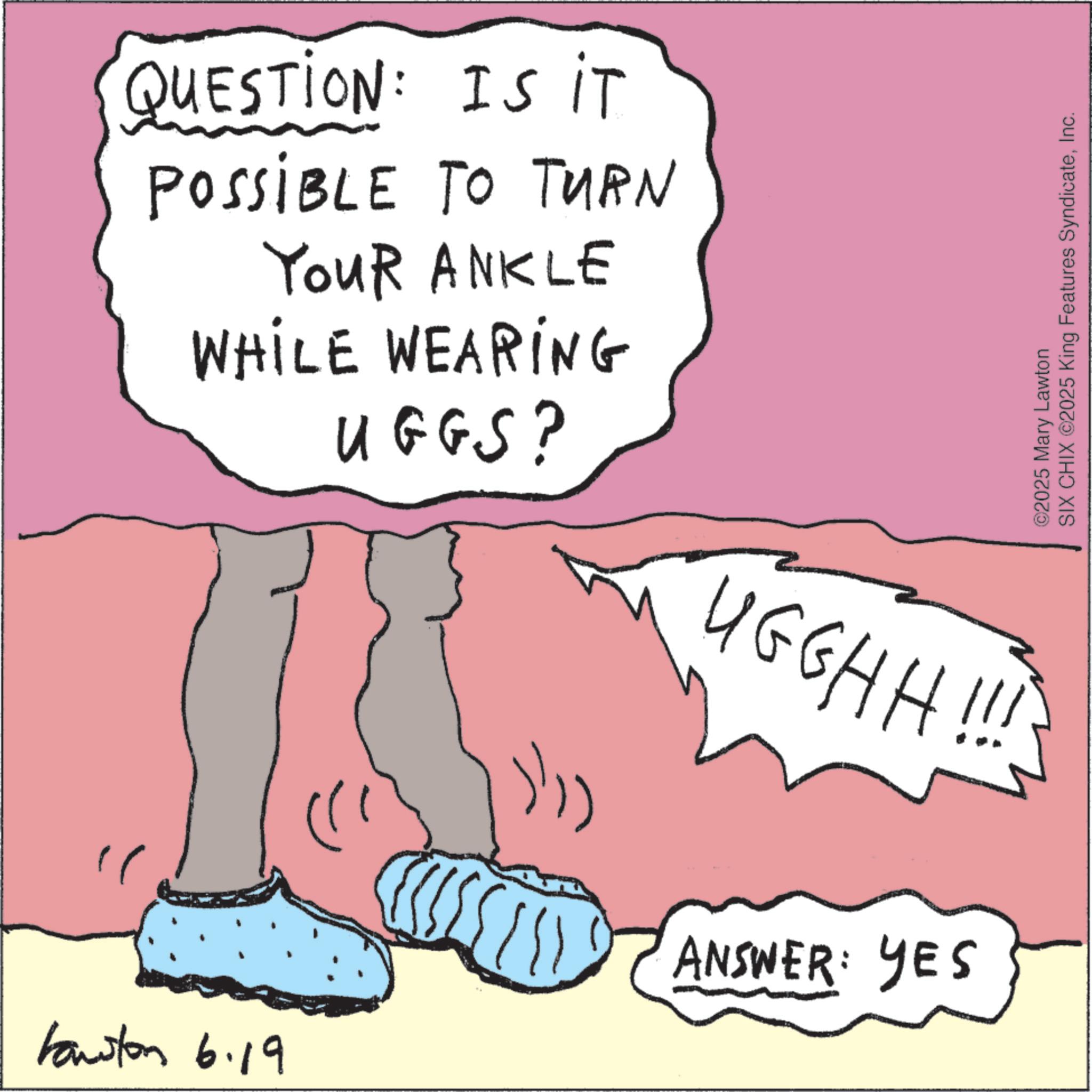 OCR: QUESTION: IS IT POSSIBLE TO TURN YouR ANKLE WHILE WEARING UGGS? ©2025 Mary Lawton SIX CHIX ©2025 King Features SyndicateInc. UGGHH!!! Hawston 6.19 ANSWER: YES QUESTION : IS IT POSSIBLE TO TURN YouR ANKLE WHILE WEARING UGGS ? © 2025 Mary Lawton SIX CHIX © 2025 King Features SyndicateInc. UGGHH !!! Hawston 6.19 ANSWER : YES