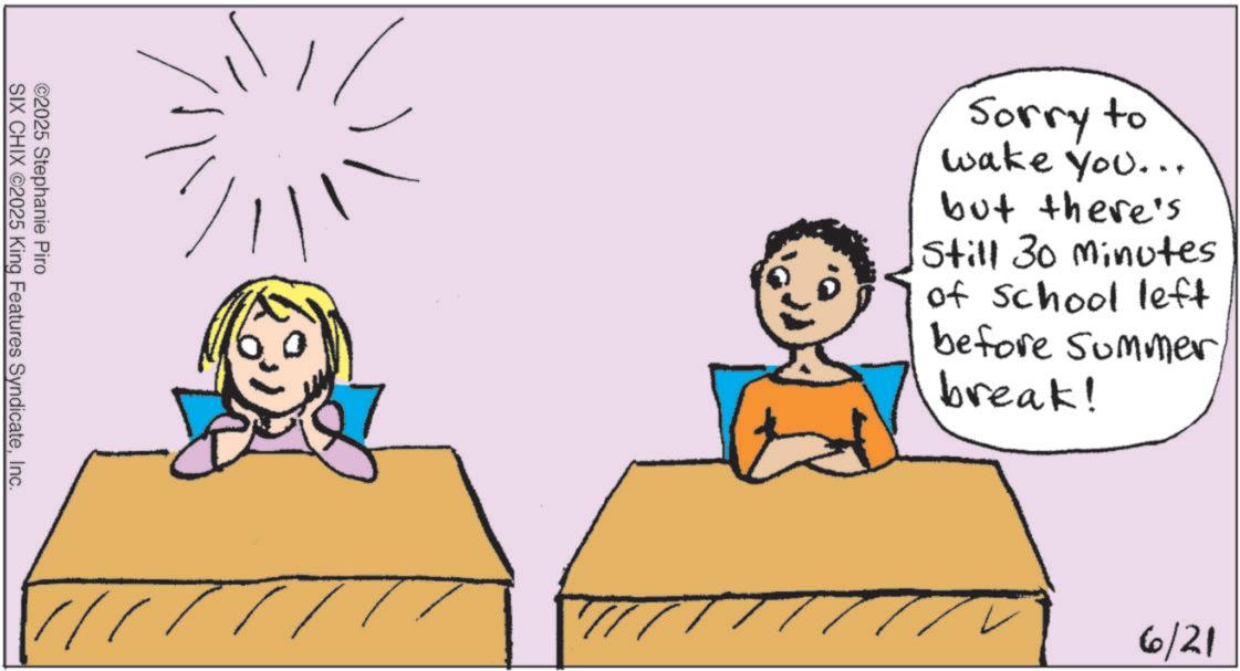 Fiction OCR: ©2025 Stephanie Piro SIX CHIX ©2025 King Features SyndicateInc. Sorry to wake you... but there's Still 30 minutes of School left before summerbreak! 1 6/21 © 2025 Stephanie Piro SIX CHIX © 2025 King Features SyndicateInc. Sorry to wake you ... but there's Still 30 minutes of School left before summerbreak ! 1 6/21