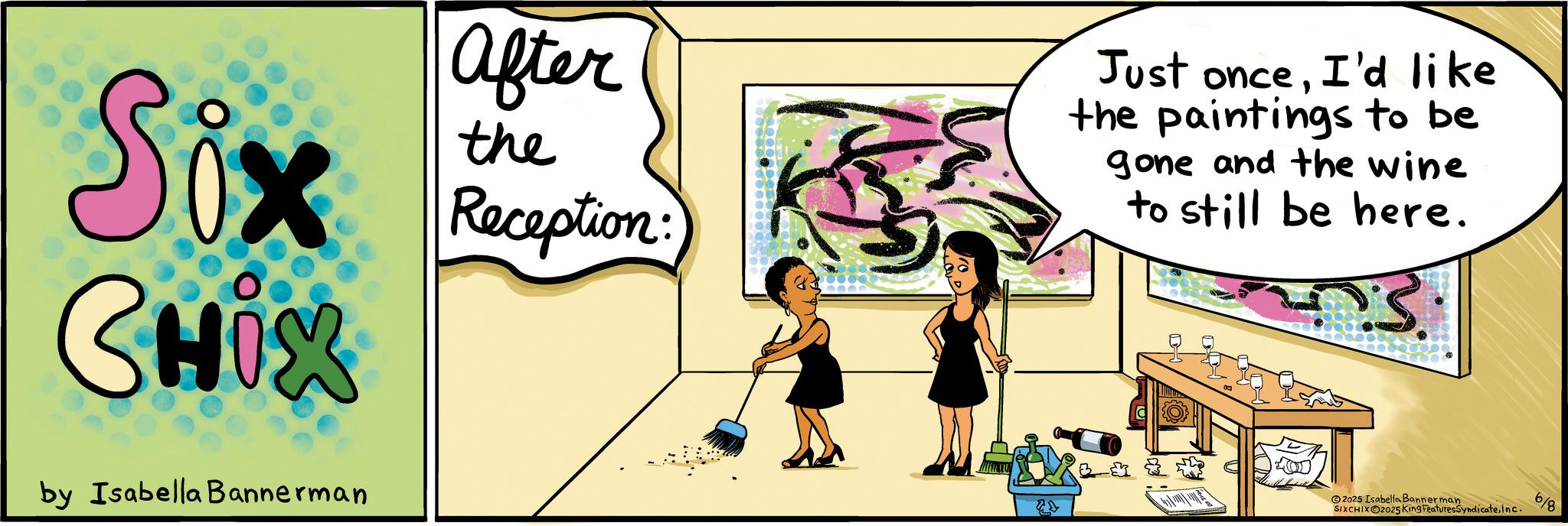 Fiction OCR: Six CHIX by Isabella Bannerman after the Reception: Just onceI'd like the paintings to be gone and the wine to still be here. 3. 2025 Isabella Bannerman SIXCHIXO2025 King FeaturesSyndicateInc. 6/8 Six CHIX by Isabella Bannerman after the Reception : Just onceI'd like the paintings to be gone and the wine to still be here . 3 . 2025 Isabella Bannerman SIXCHIXO2025 King FeaturesSyndicateInc. 6/8