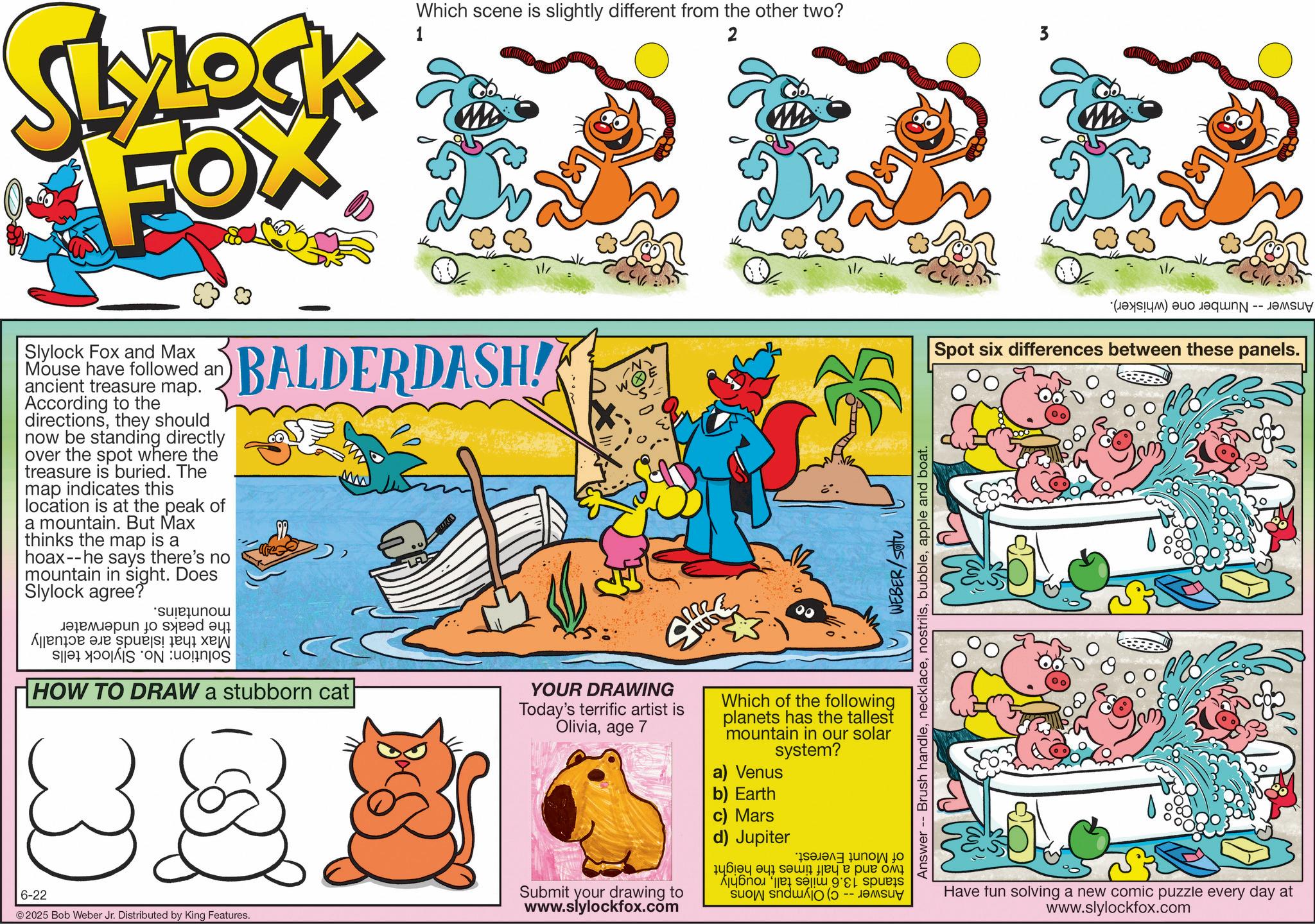 Comics OCR: SLYLOCK 1 Which scene is slightly different from the other two? 2 3 Slylock Fox and Max Mouse have followed an ancient treasure map. According to the directionsthey should now be standing directly over the spot where the treasure is buried. The map indicates this location is at the peak of a mountain. But Max thinks the map is a hoax--he says there's no mountain in sight. Does Slylock agree? *sujejunou ????????? ?? sje? ? A e BALDERDASH! a b HOW TO DRAW a stubborn cat 6-22 ©2025 Bob Weber Jr. Distributed by King Features. WEBER/SOU Answer Brush handleapple and boat. YOUR DRAWING Today's terrific artist is Oliviaage 7 Which of the following planets has the tallest mountain in our solar system? a) Venus b) Earth c) Mars d) Jupiter Submit your drawing to www.slylockfox.com en to o 1? ? ? ?? ? ?? ? A sp suo sndwo (a) a Spot six differences between these panels. Have fun solving a new comic puzzle every day at www.slylockfox.com SLYLOCK 1 Which scene is slightly different from the other two ? 2 3 Slylock Fox and Max Mouse have followed an ancient treasure map . According to the directionsthey should now be standing directly over the spot where the treasure is buried . The map indicates this location is at the peak of a mountain . But Max thinks the map is a hoax -- he says there's no mountain in sight . Does Slylock agree ? * sujejunou ????????? ?? sje? ? A e BALDERDASH ! a b HOW TO DRAW a stubborn cat 6-22 © 2025 Bob Weber Jr. Distributed by King Features . WEBER / SOU Answer Brush handleapple and boat . YOUR DRAWING Today's terrific artist is Oliviaage 7 Which of the following planets has the tallest mountain in our solar system ? a ) Venus b ) Earth c ) Mars d ) Jupiter Submit your drawing to www.slylockfox.com en to o 1? ? ? ?? ? ?? ? A sp suo sndwo ( a ) a Spot six differences between these panels . Have fun solving a new comic puzzle every day at www.slylockfox.com