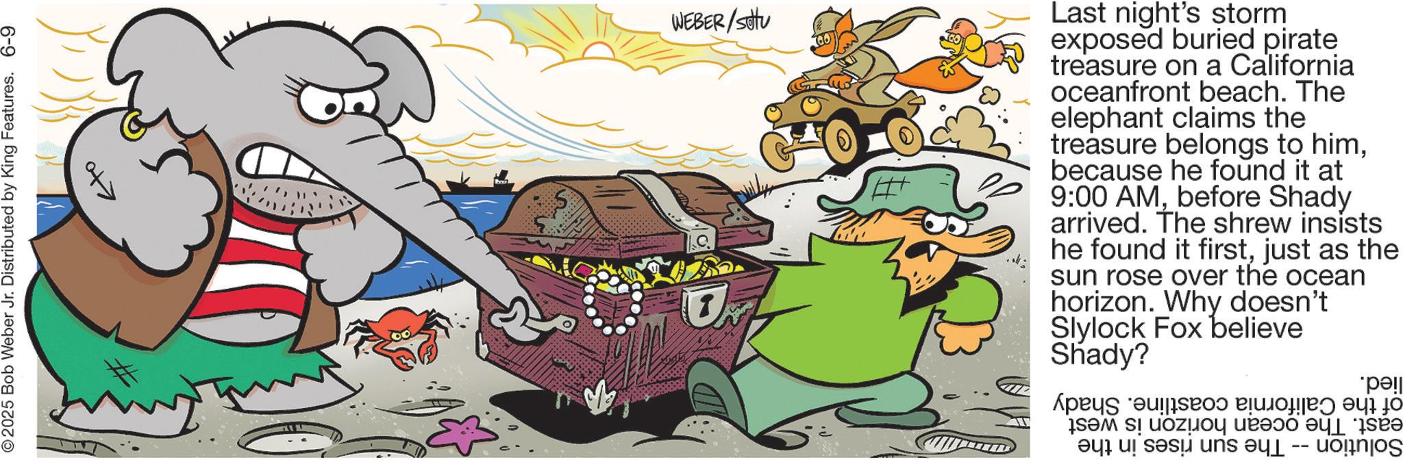 Comics OCR: 2025 Bob Weber Jr. Distributed by King Features. 6-9 ?to WEBER/Sotu Last night's storm exposed buried pirate treasure on a California oceanfront beach. The elephant claims the treasure belongs to himbecause he found it at 9:00 AMbefore Shady arrived. The shrew insists he found it firstjust as the sun rose over the ocean horizon. Why doesn't Slylock Fox believe Shady? As a a b c d e -- *p?!| 2025 Bob Weber Jr. Distributed by King Features . 6-9 ? to WEBER / Sotu Last night's storm exposed buried pirate treasure on a California oceanfront beach . The elephant claims the treasure belongs to himbecause he found it at 9:00 AMbefore Shady arrived . The shrew insists he found it firstjust as the sun rose over the ocean horizon . Why doesn't Slylock Fox believe Shady ? As a a b c d e -- * p? ! |