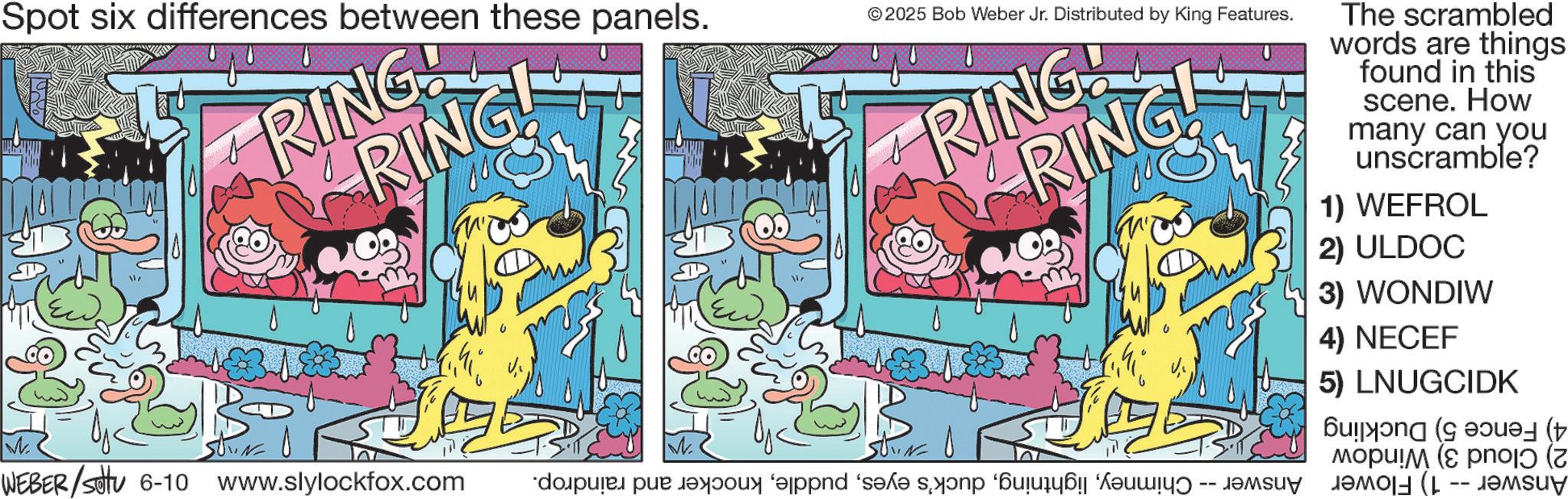 Comic book OCR: Spot six differences between these panels. RINGG RING! RING © 2025 Bob Weber Jr. Distributed by King Features. ON RINGNG! The scrambled words are things found in this scene. How many can you unscramble? 1) WEFROL 2) ULDOC 3) WONDIW 4) NECEF 5) LNUGCIDK W. WEBER/Set 6-10 www.slylockfox.com de pe o s ( n a y ( ?opu!? (e pro ( Spot six differences between these panels . RINGG RING ! RING © 2025 Bob Weber Jr. Distributed by King Features . O N RINGNG ! The scrambled words are things found in this scene . How many can you unscramble ? 1 ) WEFROL 2 ) ULDOC 3 ) WONDIW 4 ) NECEF 5 ) LNUGCIDK W. WEBER / Set 6-10 www.slylockfox.com de pe o s ( n a y ( ?opu ! ? ( e pro (