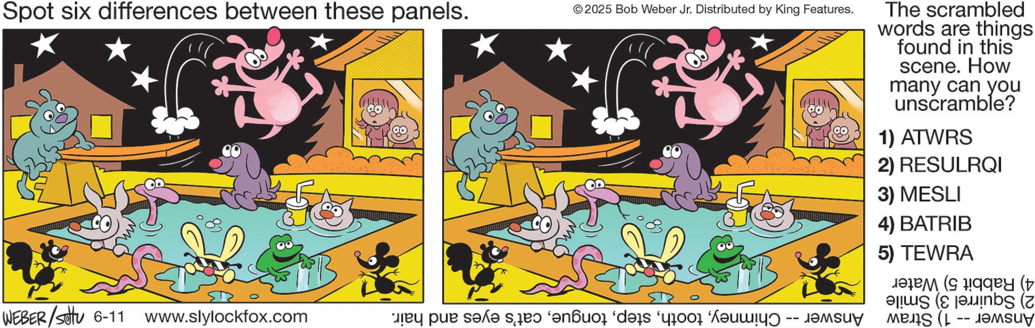 Graphic design OCR: Spot six differences between these panels. © 2025 Bob Weber Jr. Distributed by King Features. The scrambled words are things found in this scene. How many can you unscramble? 1) ATWRS 2) RESULRQI 3) MESLI 4) BATRIB 5) TEWRA ( ( WEBER /setu 6-11 www.slylockfox.com a par sa s? ‘?n?ão “des or ??? (L -- ????? Spot six differences between these panels . © 2025 Bob Weber Jr. Distributed by King Features . The scrambled words are things found in this scene . How many can you unscramble ? 1 ) ATWRS 2 ) RESULRQI 3 ) MESLI 4 ) BATRIB 5 ) TEWRA ( ( WEBER / setu 6-11 www.slylockfox.com a par sa s? ‘ ?n?ão “ des or ??? ( L -- ?????